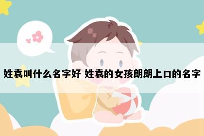 姓袁叫什么名字好 姓袁的女孩朗朗上口的名字